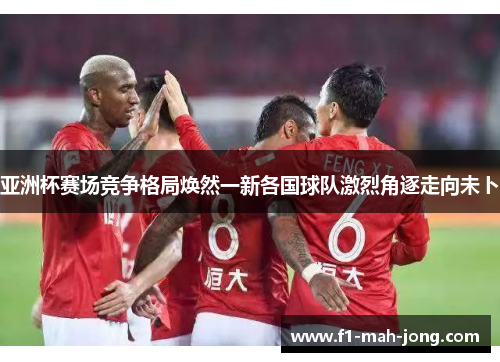 亚洲杯赛场竞争格局焕然一新各国球队激烈角逐走向未卜 亚洲杯赛场竞争格局焕然一新各国球队激烈角逐走向未卜