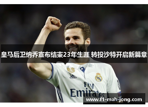皇马后卫纳乔宣布结束23年生涯 转投沙特开启新篇章 皇马后卫纳乔宣布结束23年生涯 转投沙特开启新篇章