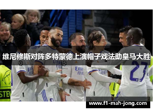 维尼修斯对阵多特蒙德上演帽子戏法助皇马大胜 维尼修斯对阵多特蒙德上演帽子戏法助皇马大胜