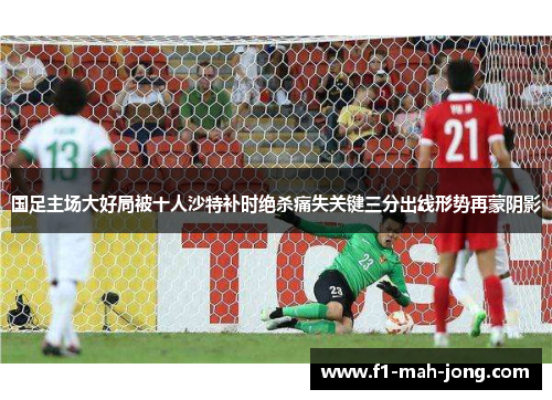 国足主场大好局被十人沙特补时绝杀痛失关键三分出线形势再蒙阴影