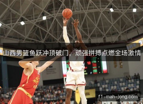 山西男篮鱼跃冲顶破门，顽强拼搏点燃全场激情