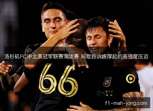 洛杉矶FC中北美冠军联赛淘汰赛 间歇跑训练撑起的高强度压迫 洛杉矶FC中北美冠军联赛淘汰赛 间歇跑训练撑起的高强度压迫